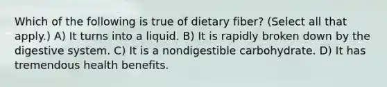 Which of the following is true of dietary fiber? (Select all that apply.) A) It turns into a liquid. B) It is rapidly broken down by the digestive system. C) It is a nondigestible carbohydrate. D) It has tremendous health benefits.