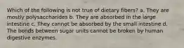 Which of the following is not true of dietary fibers? a. They are mostly polysaccharides b. They are absorbed in the large intestine c. They cannot be absorbed by the small intestine d. The bonds between sugar units cannot be broken by human digestive enzymes.