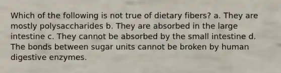 Which of the following is not true of dietary fibers? a. They are mostly polysaccharides b. They are absorbed in the large intestine c. They cannot be absorbed by the small intestine d. The bonds between sugar units cannot be broken by human digestive enzymes.