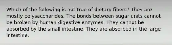 Which of the following is not true of dietary fibers? They are mostly polysaccharides. The bonds between sugar units cannot be broken by human digestive enzymes. They cannot be absorbed by the small intestine. They are absorbed in the large intestine.