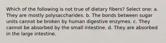 Which of the following is not true of dietary fibers? Select one: a. They are mostly polysaccharides. b. The bonds between sugar units cannot be broken by human digestive enzymes. c. They cannot be absorbed by the small intestine. d. They are absorbed in the large intestine.