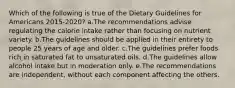 Which of the following is true of the Dietary Guidelines for Americans 2015-2020? a.The recommendations advise regulating the calorie intake rather than focusing on nutrient variety. b.The guidelines should be applied in their entirety to people 25 years of age and older. c.The guidelines prefer foods rich in saturated fat to unsaturated oils. d.The guidelines allow alcohol intake but in moderation only. e.The recommendations are independent, without each component affecting the others.