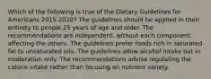 Which of the following is true of the Dietary Guidelines for Americans 2015-2020? The guidelines should be applied in their entirety to people 25 years of age and older. The recommendations are independent, without each component affecting the others. The guidelines prefer foods rich in saturated fat to unsaturated oils. The guidelines allow alcohol intake but in moderation only. The recommendations advise regulating the calorie intake rather than focusing on nutrient variety.