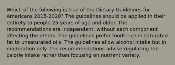 Which of the following is true of the Dietary Guidelines for Americans 2015-2020? The guidelines should be applied in their entirety to people 25 years of age and older. The recommendations are independent, without each component affecting the others. The guidelines prefer foods rich in saturated fat to unsaturated oils. The guidelines allow alcohol intake but in moderation only. The recommendations advise regulating the calorie intake rather than focusing on nutrient variety.