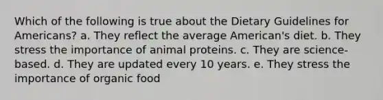 Which of the following is true about the Dietary Guidelines for Americans? a. They reflect the average American's diet. b. They stress the importance of animal proteins. c. They are science-based. d. They are updated every 10 years. e. They stress the importance of organic food