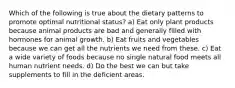 Which of the following is true about the dietary patterns to promote optimal nutritional status? a) Eat only plant products because animal products are bad and generally filled with hormones for animal growth. b) Eat fruits and vegetables because we can get all the nutrients we need from these. c) Eat a wide variety of foods because no single natural food meets all human nutrient needs. d) Do the best we can but take supplements to fill in the deficient areas.