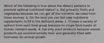 Which of the following is true about the dietary patterns to promote optimal nutritional status? a. Eat primarily fruits and vegetables because we can get all the nutrients we need from those sources. b. Do the best you can but take nutritional supplements to fill in the deficient areas. c. Choose a variety of options from each food group because no single food meets all human nutrient needs. d. Eat only plant products because animal products are environmentally toxic and generally filled with hormones for animal growth.