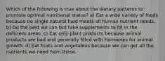 Which of the following is true about the dietary patterns to promote optimal nutritional status? a) Eat a wide variety of foods because no single natural food meets all human nutrient needs. b) Do the best we can but take supplements to fill in the deficient areas. c) Eat only plant products because animal products are bad and generally filled with hormones for animal growth. d) Eat fruits and vegetables because we can get all the nutrients we need from these.