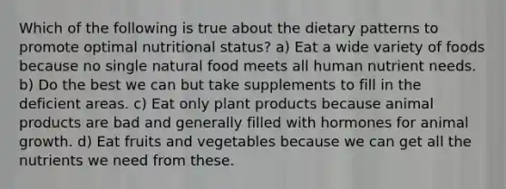 Which of the following is true about the dietary patterns to promote optimal nutritional status? a) Eat a wide variety of foods because no single natural food meets all human nutrient needs. b) Do the best we can but take supplements to fill in the deficient areas. c) Eat only plant products because animal products are bad and generally filled with hormones for animal growth. d) Eat fruits and vegetables because we can get all the nutrients we need from these.