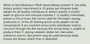 Which of the following is TRUE about dietary protein? A. the daily dietary protein requirement is 10 grams per kilogram body weight for all healthy individuals B. dietary protein is broken down to glycerol and monosaccharides C. in healthy individuals, protein is the primary fuel source used for the body's energy production D. of the 20 existing amino acids protein can be comprised of, 9 are essential amino acids individuals need to consume through the diet because the human body is unable to produce them E. during catabolic states (ex: starvation, infections, burns), less protein may be used (because body tissues are broken down) than is absorbed