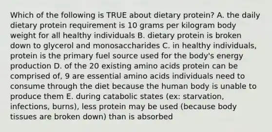 Which of the following is TRUE about dietary protein? A. the daily dietary protein requirement is 10 grams per kilogram body weight for all healthy individuals B. dietary protein is broken down to glycerol and monosaccharides C. in healthy individuals, protein is the primary fuel source used for the body's energy production D. of the 20 existing amino acids protein can be comprised of, 9 are essential amino acids individuals need to consume through the diet because the human body is unable to produce them E. during catabolic states (ex: starvation, infections, burns), less protein may be used (because body tissues are broken down) than is absorbed