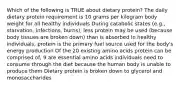 Which of the following is TRUE about dietary protein? The daily dietary protein requirement is 10 grams per kilogram body weight for all healthy individuals During catabolic states (e.g., starvation, infections, burns), less protein may be used (because body tissues are broken down) than is absorbed In healthy individuals, protein is the primary fuel source used for the body's energy production Of the 20 existing amino acids protein can be comprised of, 9 are essential amino acids individuals need to consume through the diet because the human body is unable to produce them Dietary protein is broken down to glycerol and monosaccharides