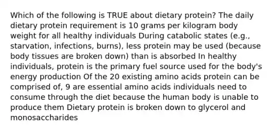 Which of the following is TRUE about dietary protein? The daily dietary protein requirement is 10 grams per kilogram body weight for all healthy individuals During catabolic states (e.g., starvation, infections, burns), less protein may be used (because body tissues are broken down) than is absorbed In healthy individuals, protein is the primary fuel source used for the body's energy production Of the 20 existing amino acids protein can be comprised of, 9 are essential amino acids individuals need to consume through the diet because the human body is unable to produce them Dietary protein is broken down to glycerol and monosaccharides