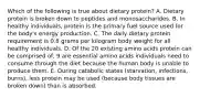 Which of the following is true about dietary protein? A. Dietary protein is broken down to peptides and monosaccharides. B. In healthy individuals, protein is the primary fuel source used for the body's energy production. C. The daily dietary protein requirement is 0.8 grams per kilogram body weight for all healthy individuals. D. Of the 20 existing amino acids protein can be comprised of, 9 are essential amino acids individuals need to consume through the diet because the human body is unable to produce them. E. During catabolic states (starvation, infections, burns), less protein may be used (because body tissues are broken down) than is absorbed.