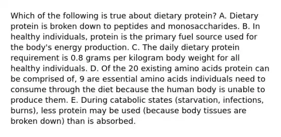 Which of the following is true about dietary protein? A. Dietary protein is broken down to peptides and monosaccharides. B. In healthy individuals, protein is the primary fuel source used for the body's energy production. C. The daily dietary protein requirement is 0.8 grams per kilogram body weight for all healthy individuals. D. Of the 20 existing amino acids protein can be comprised of, 9 are essential amino acids individuals need to consume through the diet because the human body is unable to produce them. E. During catabolic states (starvation, infections, burns), less protein may be used (because body tissues are broken down) than is absorbed.