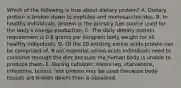 Which of the following is true about dietary protein? A. Dietary protein is broken down to peptides and monosaccharides. B. In healthy individuals, protein is the primary fuel source used for the body's energy production. C. The daily dietary protein requirement is 0.8 grams per kilogram body weight for all healthy individuals. D. Of the 20 existing amino acids protein can be comprised of, 9 are essential amino acids individuals need to consume through the diet because the human body is unable to produce them. E. During catabolic states (eg, starvations, infections, burns), less protein may be used (because body tissues are broken down) than is absorbed.