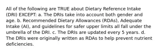 All of the following are TRUE about Dietary Reference Intake (DRI) EXCEPT: a. The DRIs take into account both gender and age. b. Recommended Dietary Allowances (RDAs), Adequate Intake (AI), and guidelines for safer upper limits all fall under the umbrella of the DRI. c. The DRIs are updated every 5 years. d. The DRIs were originally written as RDAs to help prevent nutrient deficiencies.