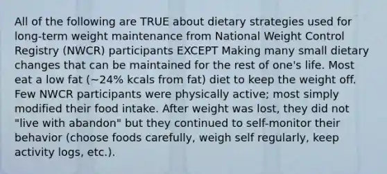 All of the following are TRUE about dietary strategies used for long-term weight maintenance from National Weight Control Registry (NWCR) participants EXCEPT Making many small dietary changes that can be maintained for the rest of one's life. Most eat a low fat (~24% kcals from fat) diet to keep the weight off. Few NWCR participants were physically active; most simply modified their food intake. After weight was lost, they did not "live with abandon" but they continued to self-monitor their behavior (choose foods carefully, weigh self regularly, keep activity logs, etc.).