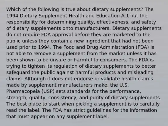 Which of the following is true about dietary supplements? The 1994 Dietary Supplement Health and Education Act put the responsibility for determining quality, effectiveness, and safety of dietary supplements onto manufacturers. Dietary supplements do not require FDA approval before they are marketed to the public unless they contain a new ingredient that had not been used prior to 1994. The Food and Drug Administration (FDA) is not able to remove a supplement from the market unless it has been shown to be unsafe or harmful to consumers. The FDA is trying to tighten its regulation of dietary supplements to better safeguard the public against harmful products and misleading claims. Although it does not endorse or validate health claims made by supplement manufacturers make, the U.S. Pharmacopeia (USP) sets standards for the performance, strength, quality, consistency, and purity of dietary supplements. The best place to start when picking a supplement is to carefully read the label. The FDA has strict guidelines for the information that must appear on any supplement label.