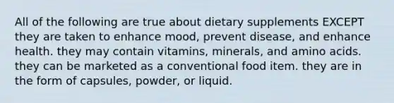 All of the following are true about dietary supplements EXCEPT they are taken to enhance mood, prevent disease, and enhance health. they may contain vitamins, minerals, and amino acids. they can be marketed as a conventional food item. they are in the form of capsules, powder, or liquid.