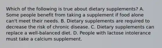 Which of the following is true about dietary supplements? A. Some people benefit from taking a supplement if food alone can't meet their needs. B. Dietary supplements are required to decrease the risk of chronic disease. C. Dietary supplements can replace a well-balanced diet. D. People with lactose intolerance must take a calcium supplement.