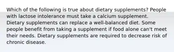 Which of the following is true about dietary supplements? People with lactose intolerance must take a calcium supplement. Dietary supplements can replace a well-balanced diet. Some people benefit from taking a supplement if food alone can't meet their needs. Dietary supplements are required to decrease risk of chronic disease.