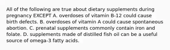 All of the following are true about dietary supplements during pregnancy EXCEPT A. overdoses of vitamin B-12 could cause birth defects. B. overdoses of vitamin A could cause spontaneous abortion. C. prenatal supplements commonly contain iron and folate. D. supplements made of distilled fish oil can be a useful source of omega-3 fatty acids.