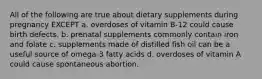 All of the following are true about dietary supplements during pregnancy EXCEPT a. overdoses of vitamin B-12 could cause birth defects. b. prenatal supplements commonly contain iron and folate c. supplements made of distilled fish oil can be a useful source of omega-3 fatty acids d. overdoses of vitamin A could cause spontaneous abortion.