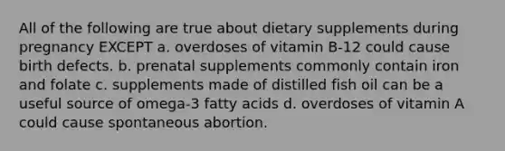 All of the following are true about dietary supplements during pregnancy EXCEPT a. overdoses of vitamin B-12 could cause birth defects. b. prenatal supplements commonly contain iron and folate c. supplements made of distilled fish oil can be a useful source of omega-3 fatty acids d. overdoses of vitamin A could cause spontaneous abortion.