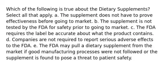 Which of the following is true about the Dietary Supplements? Select all that apply. a. The supplement does not have to prove effectiveness before going to market. b. The supplement is not tested by the FDA for safety prior to going to market. c. The FDA requires the label be accurate about what the product contains. d. Companies are not required to report serious adverse effects to the FDA. e. The FDA may pull a dietary supplement from the market if good manufacturing processes were not followed or the supplement is found to pose a threat to patient safety.