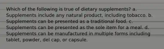 Which of the following is true of dietary supplements? a. Supplements include any natural product, including tobacco. b. Supplements can be presented as a traditional food. c. Supplements can be presented as the sole item for a meal. d. Supplements can be manufactured in multiple forms including tablet, powder, del cap, or capsule.