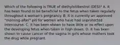 Which of the following is TRUE of diethylstilbestrol (DES)? A. It has been found to be beneficial to the fetus when taken regularly throughout a woman's pregnancy. B. It is currently an approved "morning-after" pill for women who have had unprotected intercourse. C. It has been shown to have little or no effect upon the developing fetus when taken in high doses. D. It has been shown to cause cancer of the vagina in girls whose mothers took the drug while pregnant