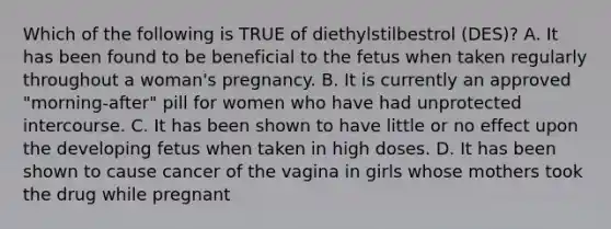 Which of the following is TRUE of diethylstilbestrol (DES)? A. It has been found to be beneficial to the fetus when taken regularly throughout a woman's pregnancy. B. It is currently an approved "morning-after" pill for women who have had unprotected intercourse. C. It has been shown to have little or no effect upon the developing fetus when taken in high doses. D. It has been shown to cause cancer of the vagina in girls whose mothers took the drug while pregnant