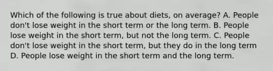 Which of the following is true about diets, on average? A. People don't lose weight in the short term or the long term. B. People lose weight in the short term, but not the long term. C. People don't lose weight in the short term, but they do in the long term D. People lose weight in the short term and the long term.