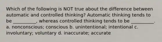 Which of the following is NOT true about the difference between automatic and controlled thinking? Automatic thinking tends to be __________, whereas controlled thinking tends to be __________. a. nonconscious; conscious b. unintentional; intentional c. involuntary; voluntary d. inaccurate; accurate