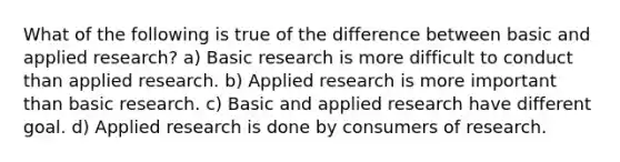 What of the following is true of the difference between basic and applied research? a) Basic research is more difficult to conduct than applied research. b) Applied research is more important than basic research. c) Basic and applied research have different goal. d) Applied research is done by consumers of research.