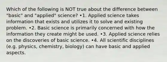 Which of the following is NOT true about the difference between "basic" and "applied" science? •1. Applied science takes information that exists and utilizes it to solve and existing problem. •2. Basic science is primarily concerned with how the information they create might be used. •3. Applied science relies on the discoveries of basic science. •4. All scientific disciplines (e.g. physics, chemistry, biology) can have basic and applied aspects.