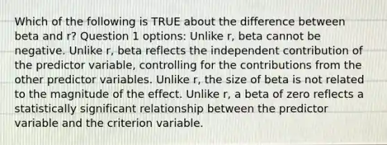 Which of the following is TRUE about the difference between beta and r? Question 1 options: Unlike r, beta cannot be negative. Unlike r, beta reflects the independent contribution of the predictor variable, controlling for the contributions from the other predictor variables. Unlike r, the size of beta is not related to the magnitude of the effect. Unlike r, a beta of zero reflects a statistically significant relationship between the predictor variable and the criterion variable.