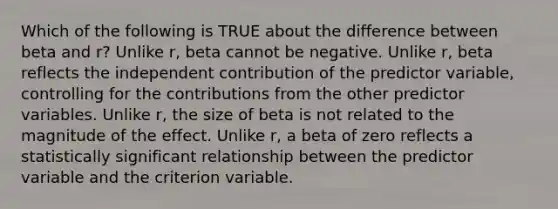 Which of the following is TRUE about the difference between beta and r? Unlike r, beta cannot be negative. Unlike r, beta reflects the independent contribution of the predictor variable, controlling for the contributions from the other predictor variables. Unlike r, the size of beta is not related to the magnitude of the effect. Unlike r, a beta of zero reflects a statistically significant relationship between the predictor variable and the criterion variable.