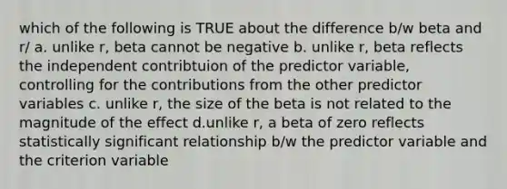 which of the following is TRUE about the difference b/w beta and r/ a. unlike r, beta cannot be negative b. unlike r, beta reflects the independent contribtuion of the predictor variable, controlling for the contributions from the other predictor variables c. unlike r, the size of the beta is not related to the magnitude of the effect d.unlike r, a beta of zero reflects statistically significant relationship b/w the predictor variable and the criterion variable