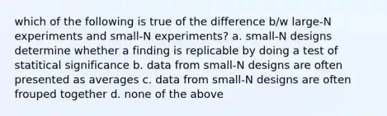 which of the following is true of the difference b/w large-N experiments and small-N experiments? a. small-N designs determine whether a finding is replicable by doing a test of statitical significance b. data from small-N designs are often presented as averages c. data from small-N designs are often frouped together d. none of the above