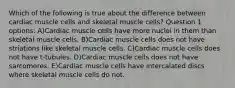 Which of the following is true about the difference between cardiac muscle cells and skeletal muscle cells? Question 1 options: A)Cardiac muscle cells have more nuclei in them than skeletal muscle cells. B)Cardiac muscle cells does not have striations like skeletal muscle cells. C)Cardiac muscle cells does not have t-tubules. D)Cardiac muscle cells does not have sarcomeres. E)Cardiac muscle cells have intercalated discs where skeletal muscle cells do not.