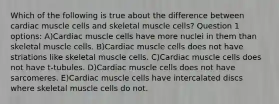 Which of the following is true about the difference between cardiac muscle cells and skeletal muscle cells? Question 1 options: A)Cardiac muscle cells have more nuclei in them than skeletal muscle cells. B)Cardiac muscle cells does not have striations like skeletal muscle cells. C)Cardiac muscle cells does not have t-tubules. D)Cardiac muscle cells does not have sarcomeres. E)Cardiac muscle cells have intercalated discs where skeletal muscle cells do not.