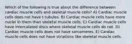 Which of the following is true about the difference between cardiac muscle cells and skeletal muscle cells? A) Cardiac muscle cells does not have t‐tubules. B) Cardiac muscle cells have more nuclei in them than skeletal muscle cells. C) Cardiac muscle cells have intercalated discs where skeletal muscle cells do not. D) Cardiac muscle cells does not have sarcomeres. E) Cardiac muscle cells does not have striations like skeletal muscle cells.