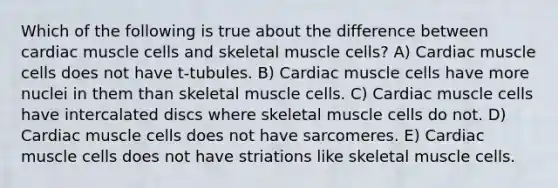 Which of the following is true about the difference between cardiac muscle cells and skeletal muscle cells? A) Cardiac muscle cells does not have t‐tubules. B) Cardiac muscle cells have more nuclei in them than skeletal muscle cells. C) Cardiac muscle cells have intercalated discs where skeletal muscle cells do not. D) Cardiac muscle cells does not have sarcomeres. E) Cardiac muscle cells does not have striations like skeletal muscle cells.