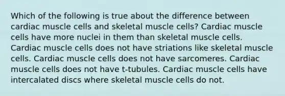 Which of the following is true about the difference between cardiac muscle cells and skeletal muscle cells? Cardiac muscle cells have more nuclei in them than skeletal muscle cells. Cardiac muscle cells does not have striations like skeletal muscle cells. Cardiac muscle cells does not have sarcomeres. Cardiac muscle cells does not have t-tubules. Cardiac muscle cells have intercalated discs where skeletal muscle cells do not.