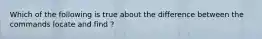 Which of the following is true about the difference between the commands locate and find ?