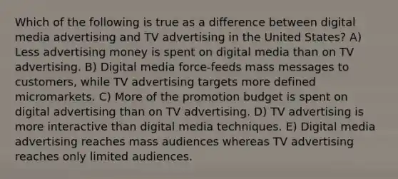 Which of the following is true as a difference between digital media advertising and TV advertising in the United States? A) Less advertising money is spent on digital media than on TV advertising. B) Digital media force-feeds mass messages to customers, while TV advertising targets more defined micromarkets. C) More of the promotion budget is spent on digital advertising than on TV advertising. D) TV advertising is more interactive than digital media techniques. E) Digital media advertising reaches mass audiences whereas TV advertising reaches only limited audiences.