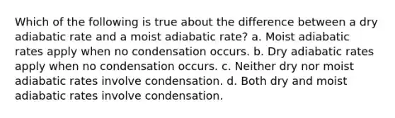 Which of the following is true about the difference between a dry adiabatic rate and a moist adiabatic rate? a. Moist adiabatic rates apply when no condensation occurs. b. Dry adiabatic rates apply when no condensation occurs. c. Neither dry nor moist adiabatic rates involve condensation. d. Both dry and moist adiabatic rates involve condensation.