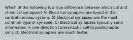 Which of the following is a true difference between electrical and chemical synapses? A) Electrical synapses are found in the central nervous system. B) Electrical synapses are the most common type of synapse. C) Electrical synapses typically send information in one direction (presynaptic cell to postsynaptic cell). D) Electrical synapses are much faster.